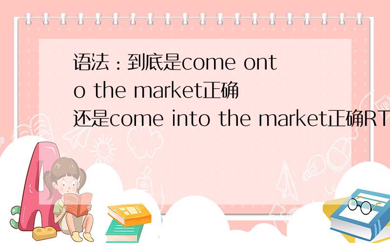 语法：到底是come onto the market正确还是come into the market正确RT解释的意思是上市 估计都晓得吧...