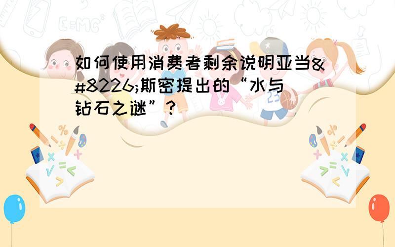 如何使用消费者剩余说明亚当•斯密提出的“水与钻石之谜”?