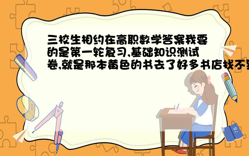 三校生相约在高职数学答案我要的是第一轮复习,基础知识测试卷,就是那本黄色的书去了好多书店找不到希望有大侠帮助