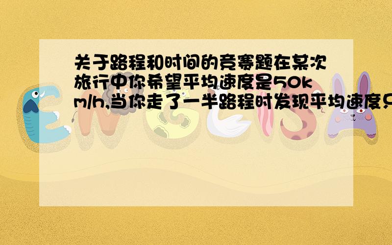 关于路程和时间的竞赛题在某次旅行中你希望平均速度是50km/h,当你走了一半路程时发现平均速度只有25km/h,在剩下的一半路程中你应该以多大的速度前进,才能使全程的平均速度达到50km/h?（