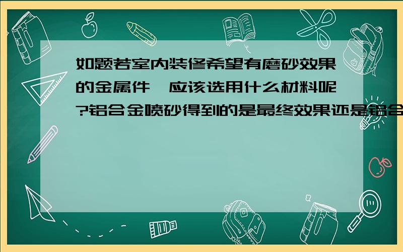 如题若室内装修希望有磨砂效果的金属件,应该选用什么材料呢?铝合金喷砂得到的是最终效果还是铝合金加工的其中一道工序?