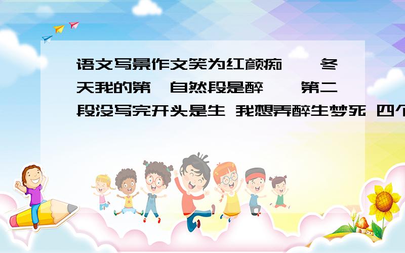 语文写景作文笑为红颜痴——冬天我的第一自然段是醉……第二段没写完开头是生 我想弄醉生梦死 四个自然段高手给我接接 写景的帮帮 就今天晚上看你门的了