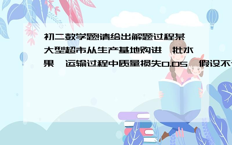 初二数学题!请给出解题过程某大型超市从生产基地购进一批水果,运输过程中质量损失0.05  假设不计超市其他费用      1.如果超市在进价的基础上提高0.05 最为售价  那么请你通过计算说明超