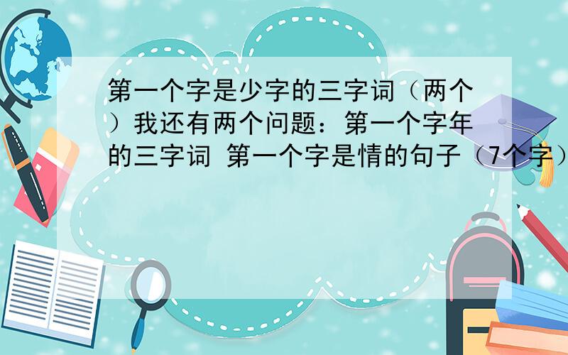 第一个字是少字的三字词（两个）我还有两个问题：第一个字年的三字词 第一个字是情的句子（7个字） 会的可以多答