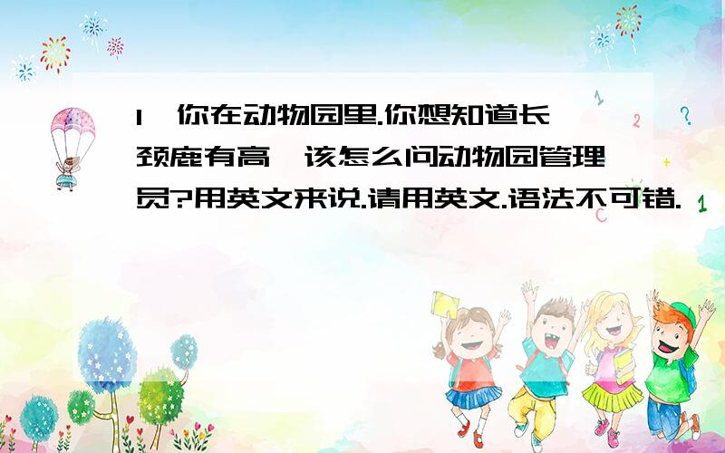 1、你在动物园里.你想知道长颈鹿有高,该怎么问动物园管理员?用英文来说.请用英文.语法不可错.