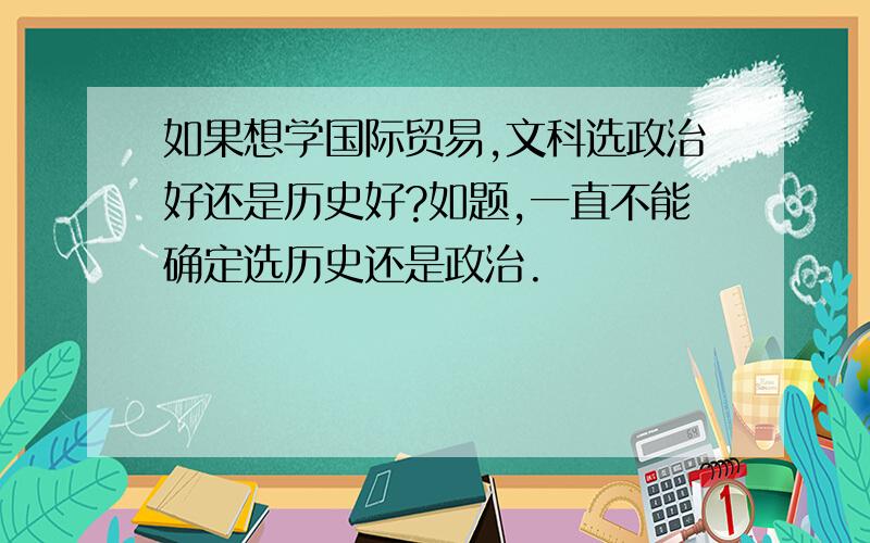 如果想学国际贸易,文科选政治好还是历史好?如题,一直不能确定选历史还是政治.