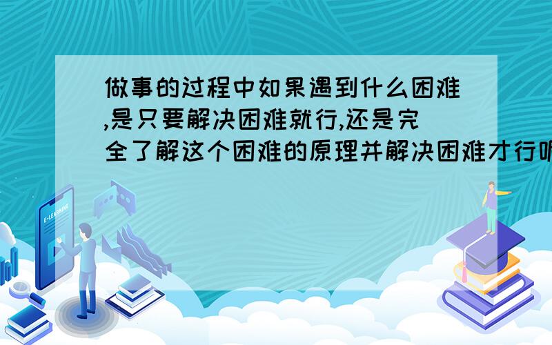 做事的过程中如果遇到什么困难,是只要解决困难就行,还是完全了解这个困难的原理并解决困难才行呢?我...做事的过程中如果遇到什么困难,是只要解决困难就行,还是完全了解这个困难的原