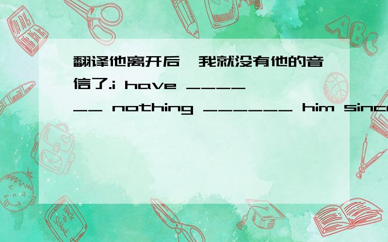 翻译他离开后,我就没有他的音信了.i have ______ nothing ______ him since he left