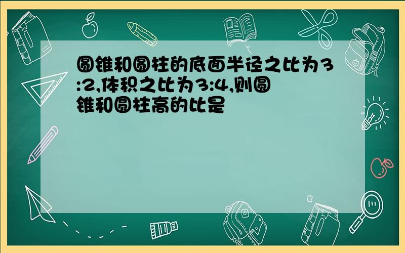 圆锥和圆柱的底面半径之比为3:2,体积之比为3:4,则圆锥和圆柱高的比是