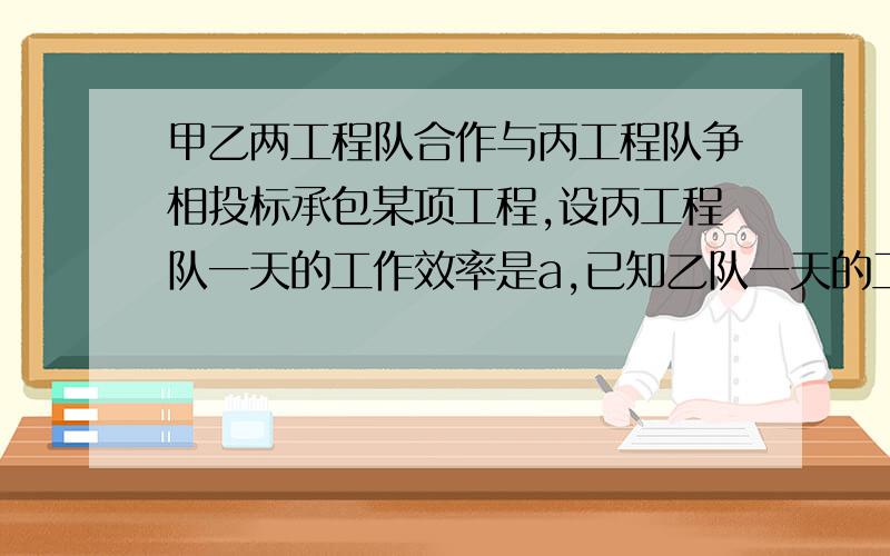 甲乙两工程队合作与丙工程队争相投标承包某项工程,设丙工程队一天的工作效率是a,已知乙队一天的工作效率2/3,甲队一天的工作效率是乙队的3/4,如果由甲乙两队合作承包,则要甲队先工作5天