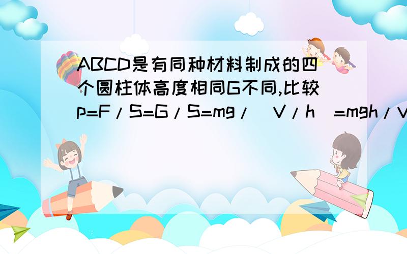 ABCD是有同种材料制成的四个圆柱体高度相同G不同,比较p=F/S=G/S=mg/(V/h)=mgh/V=pVgh/V=pgh. （说明：S=V/h）根据题意,同一物质密度相同,高度相同.所以压强一样大. 我想问的是F不是不一样吗,为什么用