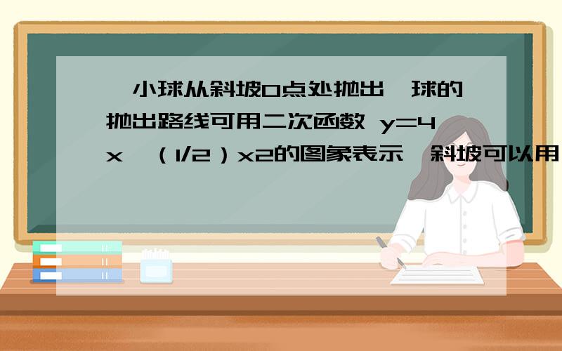 一小球从斜坡O点处抛出,球的抛出路线可用二次函数 y=4x—（1/2）x2的图象表示,斜坡可以用一次函数y=（1/2）x的图象表示.⑴ 求小球到达最高点的坐标;⑵ 若小球的落点是A,求点A的坐标.