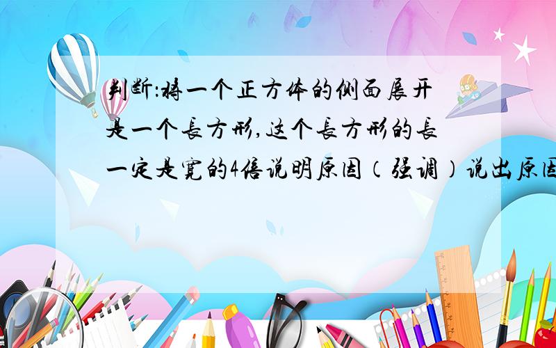 判断：将一个正方体的侧面展开是一个长方形,这个长方形的长一定是宽的4倍说明原因（强调）说出原因并理由清楚的赞一个并选为满意答案.