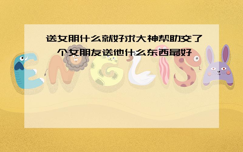 送女朋什么就好求大神帮助交了一个女朋友送他什么东西最好