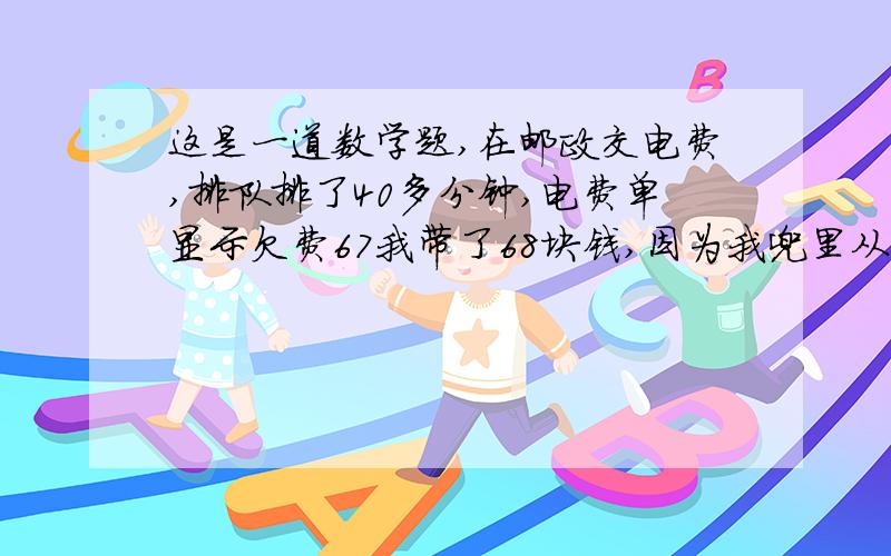 这是一道数学题,在邮政交电费,排队排了40多分钟,电费单显示欠费67我带了68块钱,因为我兜里从来不多放钱,到我交的时候结果他说不收3块的,让我拿5块的,我又回到家拿了个5块的,又排了30多分