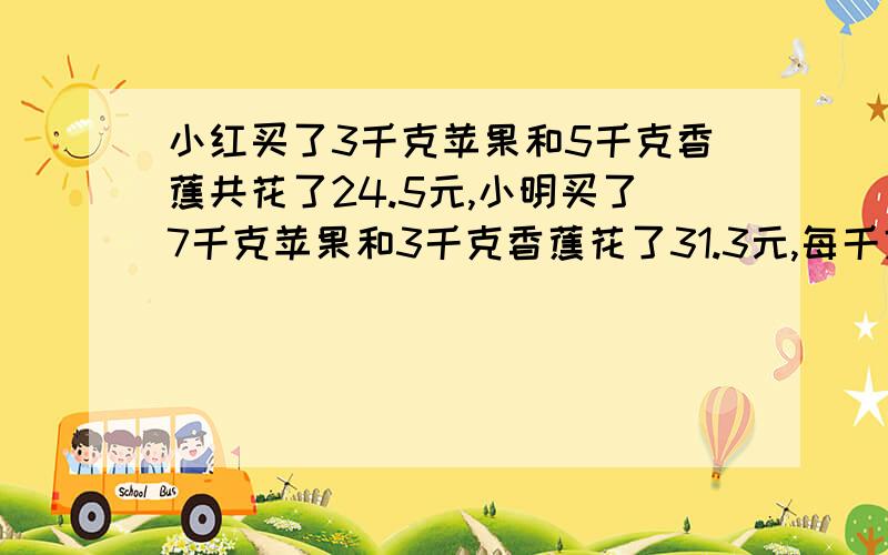 小红买了3千克苹果和5千克香蕉共花了24.5元,小明买了7千克苹果和3千克香蕉花了31.3元,每千克苹果和香蕉各多少元?注:最好能讲清解题思路,并附带算式!)