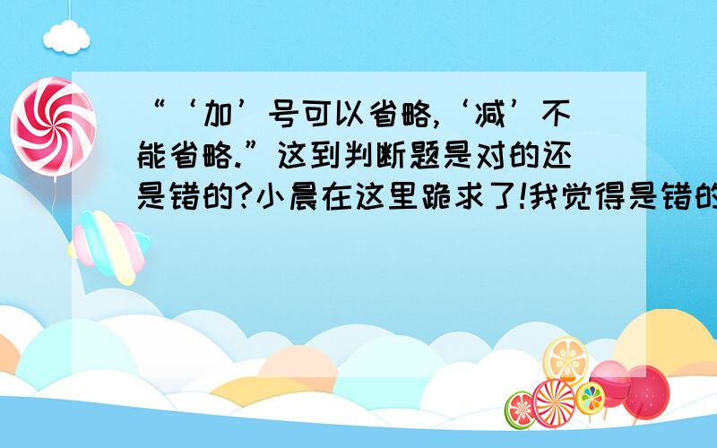 “‘加’号可以省略,‘减’不能省略.”这到判断题是对的还是错的?小晨在这里跪求了!我觉得是错的