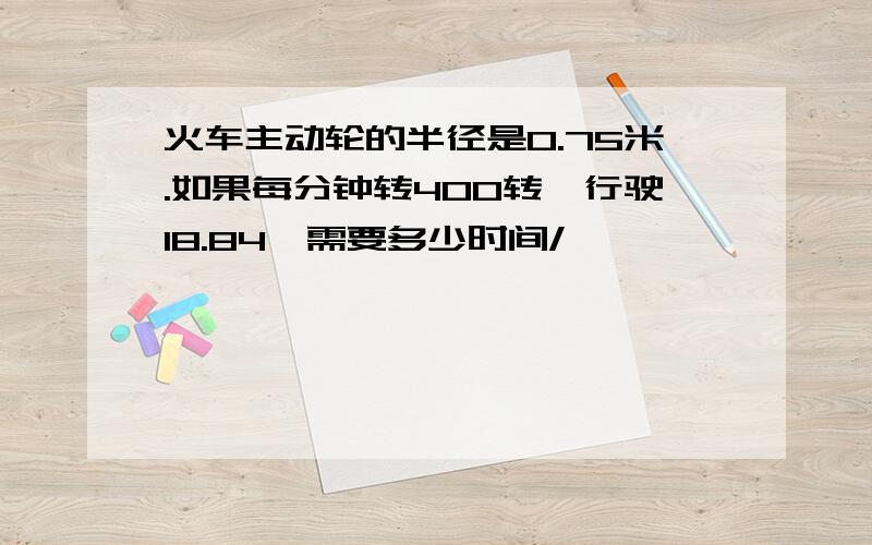 火车主动轮的半径是0.75米.如果每分钟转400转,行驶18.84,需要多少时间/