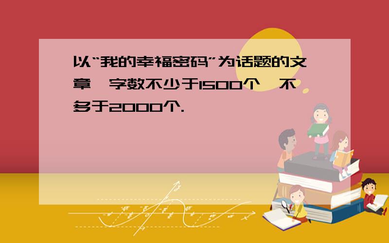 以“我的幸福密码”为话题的文章,字数不少于1500个,不多于2000个.