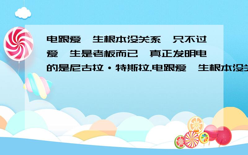 电跟爱迪生根本没关系,只不过爱迪生是老板而已,真正发明电的是尼古拉·特斯拉.电跟爱迪生根本没关系,只不过爱迪生是老板而已,真正发明电的是尼古拉·特斯拉,一直被爱迪生打压,爱迪生