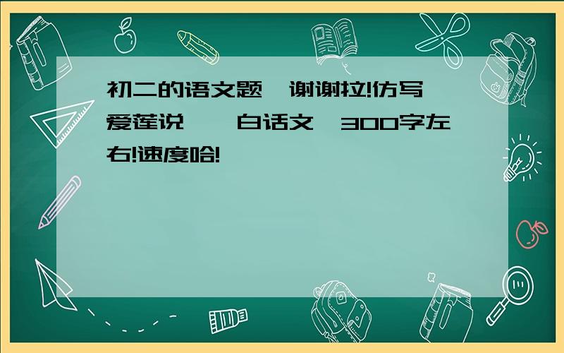 初二的语文题,谢谢拉!仿写《爱莲说》,白话文,300字左右!速度哈!