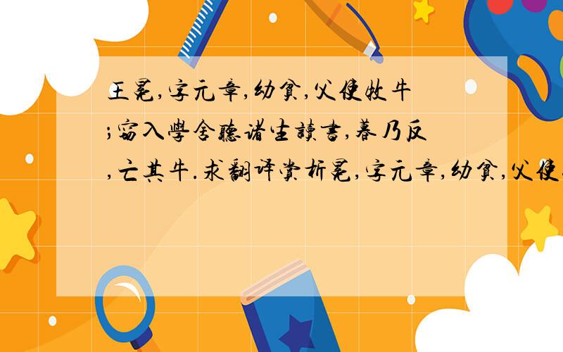 王冕,字元章,幼贫,父使牧牛；窃入学舍听诸生读书,暮乃反,亡其牛.求翻译赏析冕,字元章,幼贫,父使牧牛；窃入学舍听诸生读书,暮乃反,亡其牛.父怒挞(鞭打)之,已而复然：母曰：“儿痴如此,曷