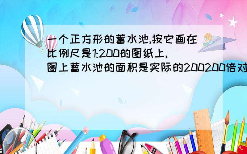 一个正方形的蓄水池,按它画在比例尺是1:200的图纸上,图上蓄水池的面积是实际的200200倍对吗？