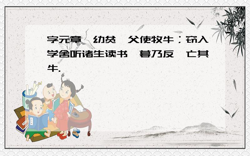 字元章,幼贫,父使牧牛；窃入学舍听诸生读书,暮乃反,亡其牛.