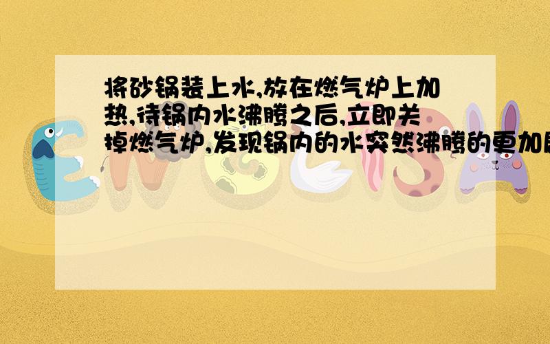 将砂锅装上水,放在燃气炉上加热,待锅内水沸腾之后,立即关掉燃气炉,发现锅内的水突然沸腾的更加剧烈了,且砂锅上方出现大量白雾,请问这是为什么?