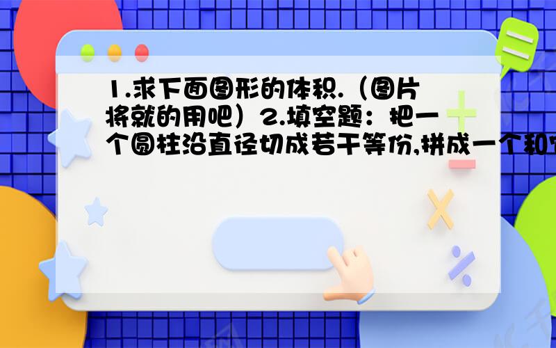 1.求下面图形的体积.（图片将就的用吧）2.填空题：把一个圆柱沿直径切成若干等份,拼成一个和它体积相等的长方体,已知圆柱的侧面积是25.12平方厘米,长方体的体积是（ ）立方厘米.（把过