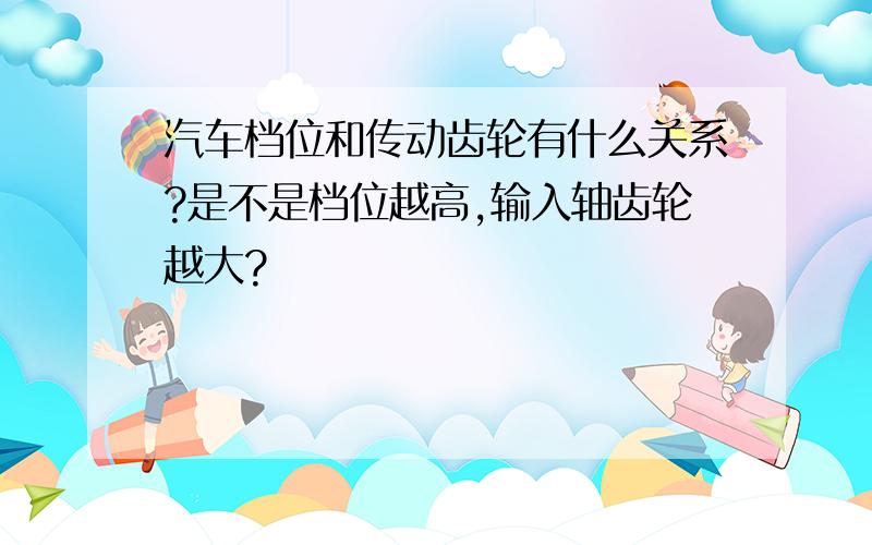 汽车档位和传动齿轮有什么关系?是不是档位越高,输入轴齿轮越大?