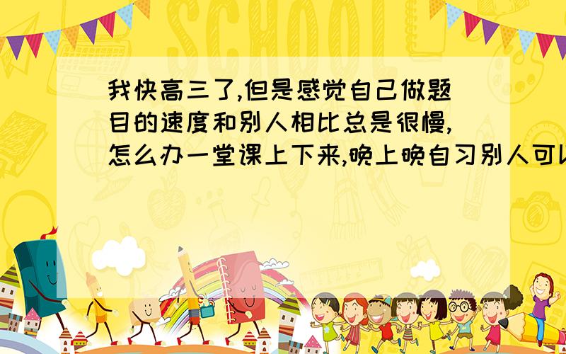 我快高三了,但是感觉自己做题目的速度和别人相比总是很慢,怎么办一堂课上下来,晚上晚自习别人可以做2本练习我只能做一本,但是我也很专心啊,为什么,我一直一来都这个样子