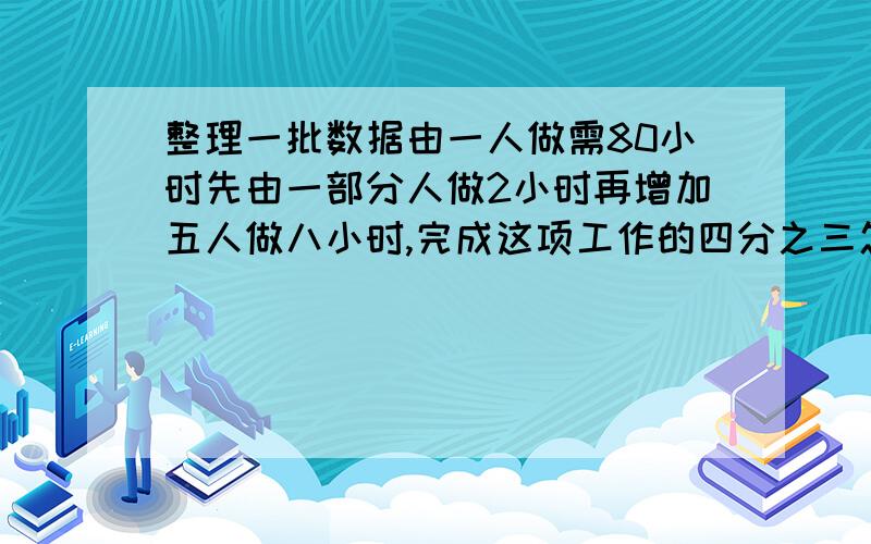 整理一批数据由一人做需80小时先由一部分人做2小时再增加五人做八小时,完成这项工作的四分之三怎样安排与整理一批数据由一人做需80小时完成,先由一部分人做2小时,再增加五人做八小时,