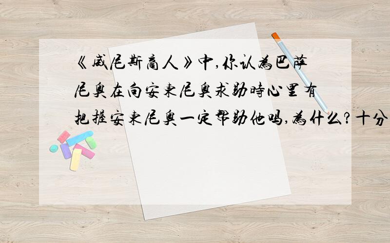 《威尼斯商人》中,你认为巴萨尼奥在向安东尼奥求助时心里有把握安东尼奥一定帮助他吗,为什么?十分十分紧急