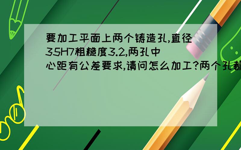 要加工平面上两个铸造孔,直径35H7粗糙度3.2,两孔中心距有公差要求,请问怎么加工?两个孔都已经铸造出来了.直接扩可以吗?或者在铣床上用成型刀直接铣可以吗?因为没有镗床,只想用钻床或者