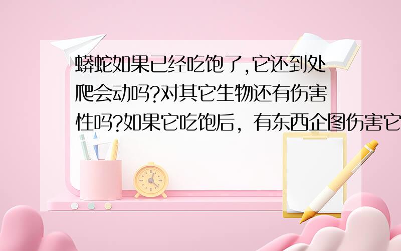 蟒蛇如果已经吃饱了,它还到处爬会动吗?对其它生物还有伤害性吗?如果它吃饱后，有东西企图伤害它的话，它会反击吗？