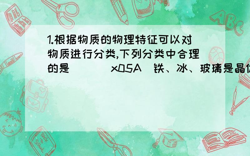 1.根据物质的物理特征可以对物质进行分类,下列分类中合理的是（ ）\x05A．铁、冰、玻璃是晶体 B．蜡、食盐、水银是非晶体\x05C．铅笔芯、橡胶、铁是导体 D．塑料、干木柴、陶瓷是绝缘体3