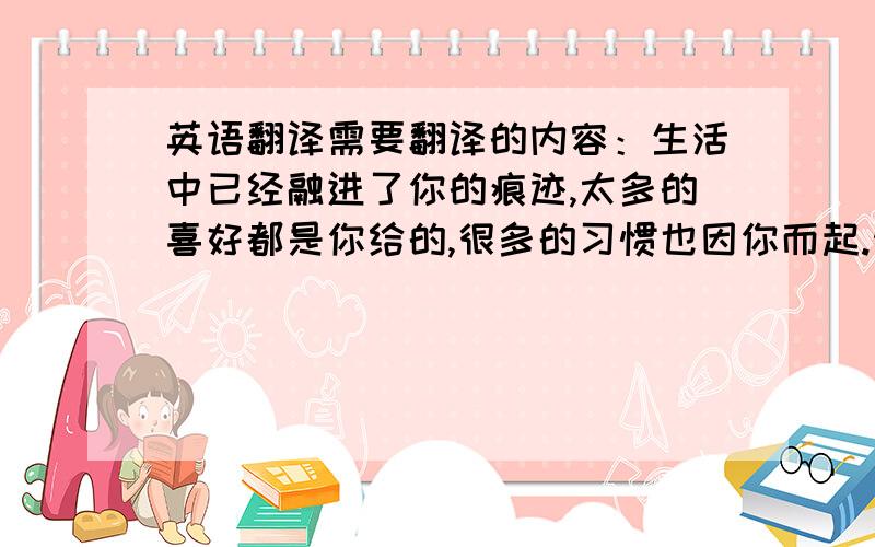 英语翻译需要翻译的内容：生活中已经融进了你的痕迹,太多的喜好都是你给的,很多的习惯也因你而起.然而现在你渐渐走远了,我不会再留恋之前的光景,但我依然在这里.后不后悔的事情已经