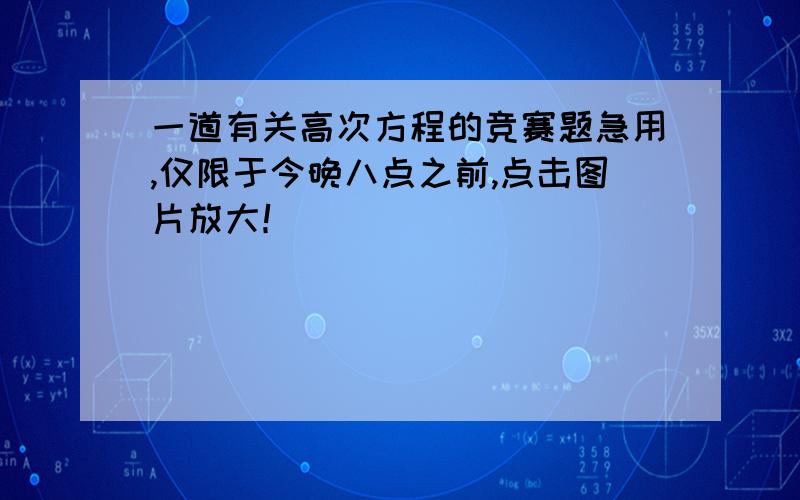 一道有关高次方程的竞赛题急用,仅限于今晚八点之前,点击图片放大！