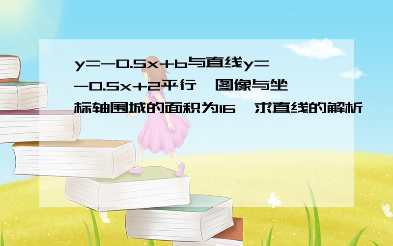 y=-0.5x+b与直线y=-0.5x+2平行,图像与坐标轴围城的面积为16,求直线的解析