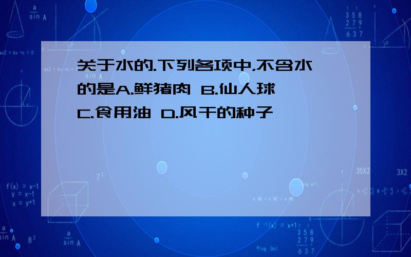 关于水的.下列各项中，不含水的是A.鲜猪肉 B.仙人球 C.食用油 D.风干的种子