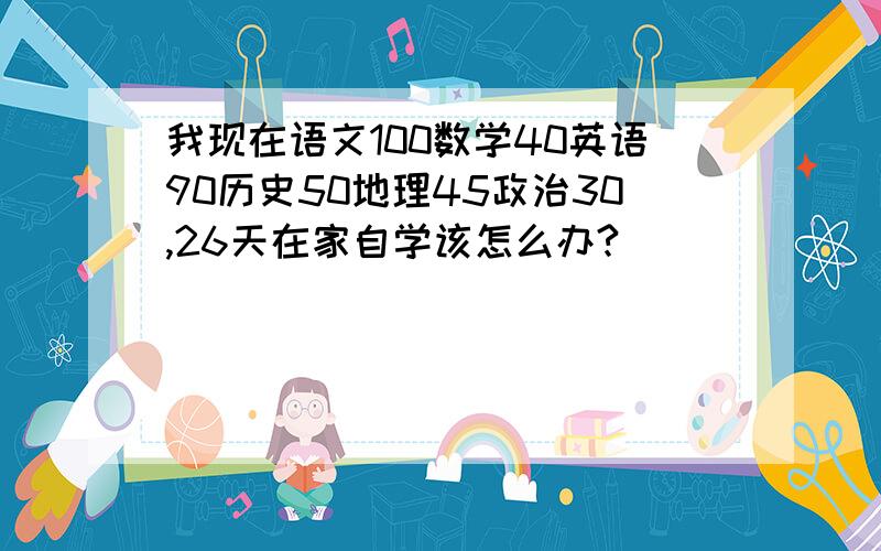 我现在语文100数学40英语90历史50地理45政治30,26天在家自学该怎么办?