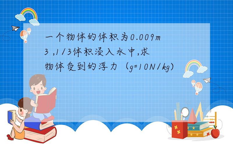 一个物体的体积为0.009m3 ,1/3体积浸入水中,求物体受到的浮力（g=10N/kg)