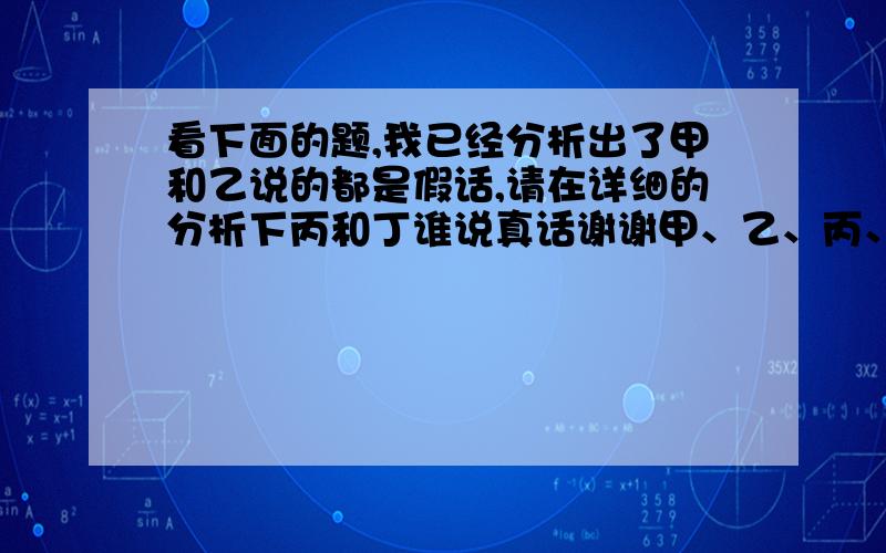 看下面的题,我已经分析出了甲和乙说的都是假话,请在详细的分析下丙和丁谁说真话谢谢甲、乙、丙、丁四个小朋友在院里玩球,忽听“砰”的一声,球击中了李大爷家的窗户．李大爷跑出来查