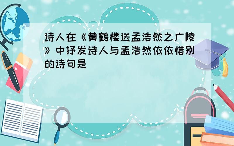 诗人在《黄鹤楼送孟浩然之广陵》中抒发诗人与孟浩然依依惜别的诗句是