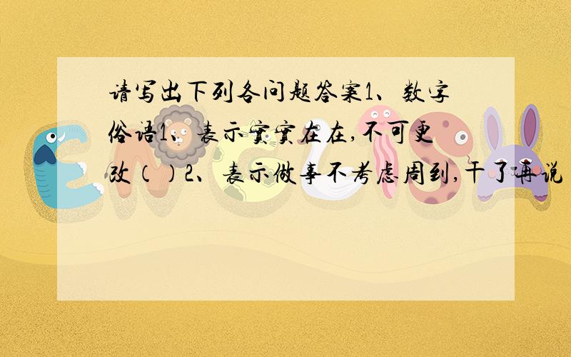 请写出下列各问题答案1、数字俗语1、表示实实在在,不可更改（）2、表示做事不考虑周到,干了再说（）3、表示一样东西两人平分（）4、表示某人干事麻利（）5、表示差不多（）6、表示某