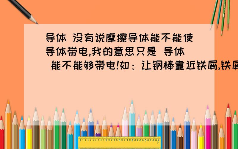 导体 没有说摩擦导体能不能使导体带电,我的意思只是 导体 能不能够带电!如：让钢棒靠近铁屑,铁屑被吸引,则钢棒具有磁性可是我觉得如果有一个带电，是不是这个说法就不对了？