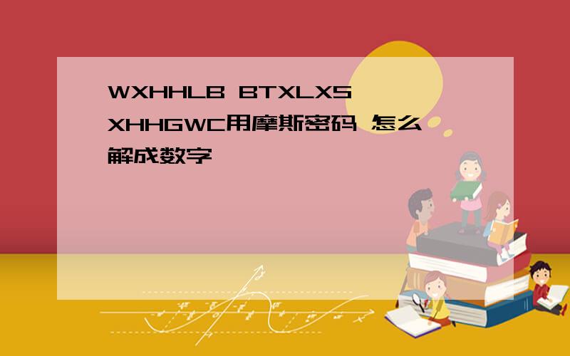 WXHHLB BTXLXS XHHGWC用摩斯密码 怎么解成数字