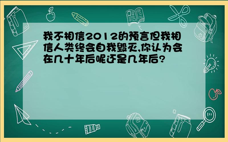 我不相信2012的预言但我相信人类终会自我毁灭,你认为会在几十年后呢还是几年后?