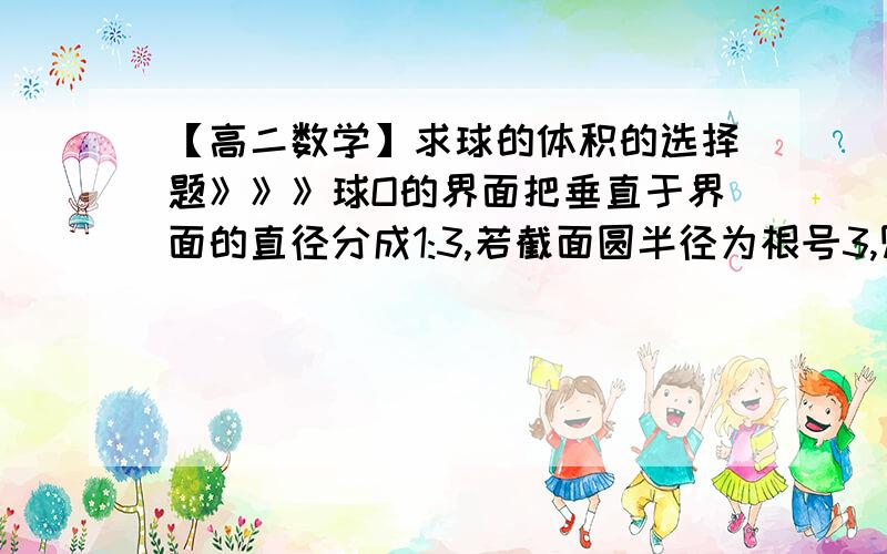 【高二数学】求球的体积的选择题》》》球O的界面把垂直于界面的直径分成1:3,若截面圆半径为根号3,则球的体积为（ ）（A）16π（B）16π/3（C）32π/3（D）4*根号3*π写出全过程（主要是思考分